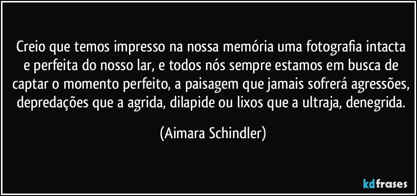 Creio que temos impresso na nossa memória uma fotografia intacta e perfeita do nosso lar, e todos nós sempre estamos em busca de captar o momento perfeito, a paisagem que jamais sofrerá agressões, depredações que a agrida, dilapide ou lixos que a ultraja, denegrida. (Aimara Schindler)