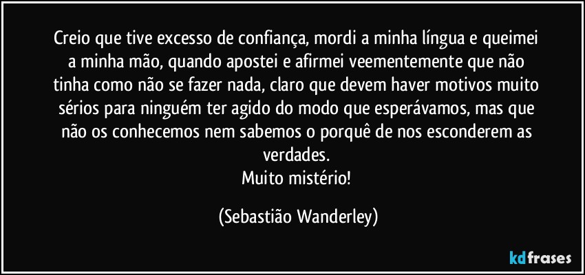 Creio que tive excesso de confiança, mordi a minha língua e queimei a minha mão, quando apostei e afirmei veementemente que não tinha como não se fazer nada, claro que devem haver motivos muito sérios para ninguém ter agido do modo que esperávamos, mas que não os conhecemos nem sabemos o porquê de nos esconderem as verdades. 
Muito mistério! (Sebastião Wanderley)