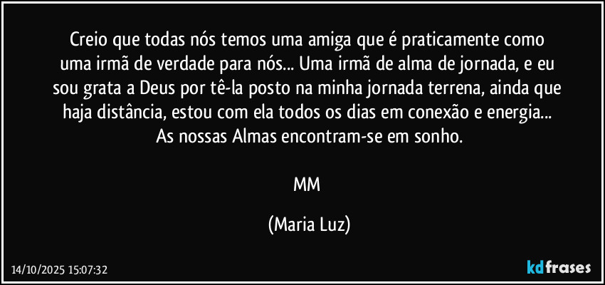 Creio que todas nós temos uma amiga que é praticamente como uma irmã de verdade para nós... Uma irmã de alma de jornada, e eu sou grata a Deus por tê-la posto na minha jornada terrena, ainda que haja distância, estou com ela todos os dias em conexão e energia... As nossas Almas encontram-se em sonho.

MM (Maria Luz)