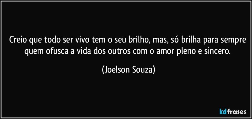 Creio que todo ser vivo tem o seu brilho, mas, só brilha para sempre quem ofusca a vida dos outros com o amor pleno e sincero. (Joelson Souza)