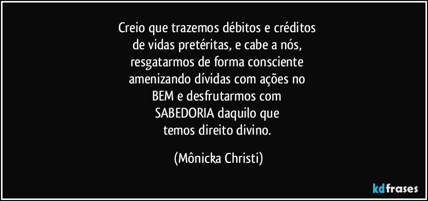 Creio que trazemos débitos e créditos 
de vidas pretéritas, e cabe a nós, 
resgatarmos de forma consciente 
amenizando dívidas com ações no 
BEM e desfrutarmos com 
SABEDORIA daquilo que 
temos direito divino. (Mônicka Christi)