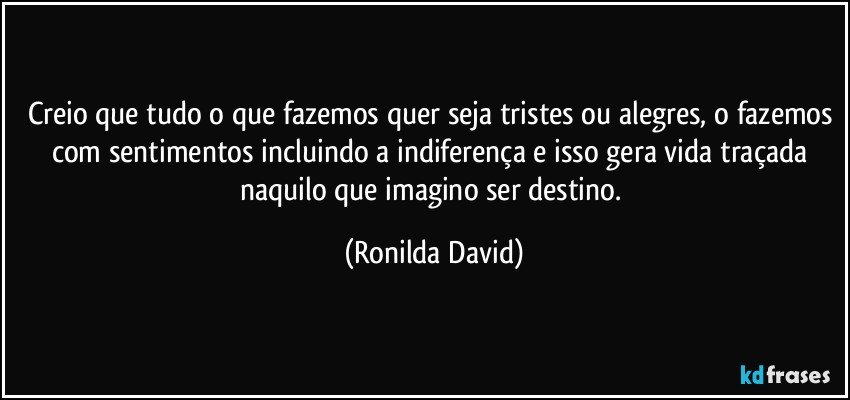 Creio que tudo o que fazemos quer seja tristes ou alegres, o fazemos com sentimentos incluindo a indiferença e isso gera vida traçada naquilo que imagino  ser destino. (Ronilda David)