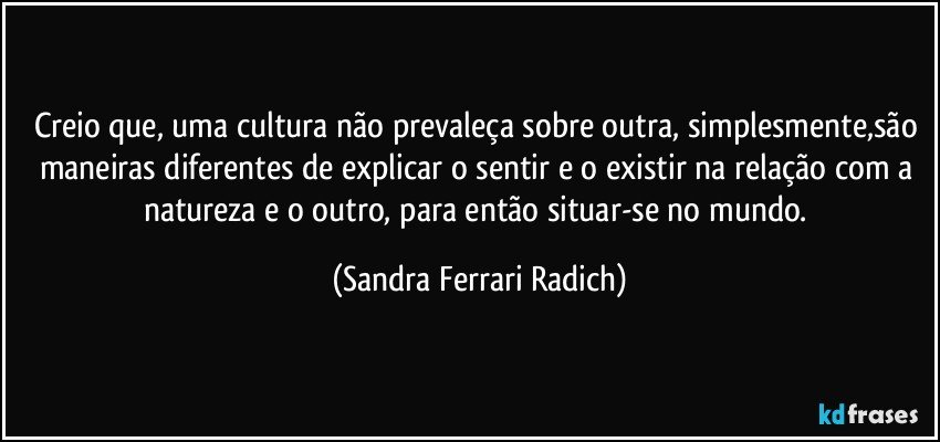 Creio que, uma cultura não prevaleça sobre outra, simplesmente,são maneiras diferentes de explicar o sentir e o existir na relação com a natureza e o outro, para então situar-se no mundo. (Sandra Ferrari Radich)