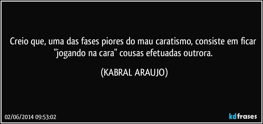 Creio que, uma das fases piores do mau caratismo, consiste em ficar "jogando na cara" cousas efetuadas outrora. (KABRAL ARAUJO)