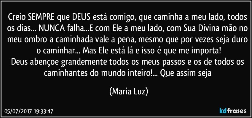 Creio SEMPRE que DEUS está comigo, que caminha a meu lado, todos os dias... NUNCA falha...E com Ele a meu lado, com Sua Divina mão no meu ombro a caminhada vale a pena, mesmo que por vezes seja duro o caminhar... Mas Ele está lá e isso é que me importa!
Deus abençoe grandemente todos os meus passos e os de todos os caminhantes do mundo inteiro!... Que assim seja (Maria Luz)