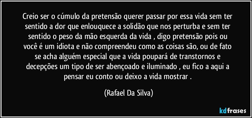 Creio ser o cúmulo da pretensão querer passar por essa vida sem ter sentido a dor que enlouquece a solidão que nos perturba e sem ter sentido o peso da mão esquerda da vida , digo pretensão pois ou você é um idiota e não compreendeu como as coisas são, ou de fato se acha alguém especial que a vida poupará de transtornos e decepções um tipo de ser abençoado e iluminado , eu fico a aqui a  pensar eu conto ou deixo a vida mostrar . (Rafael Da Silva)