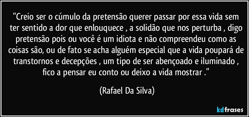“Creio ser o cúmulo da pretensão querer passar por essa vida sem ter sentido a dor que enlouquece , a solidão que nos perturba , digo pretensão pois ou você é um idiota e não compreendeu como as coisas são, ou de fato se acha alguém especial que a vida poupará de transtornos e decepções , um tipo de ser abençoado e iluminado , fico a pensar eu conto ou deixo a vida mostrar .” (Rafael Da Silva)