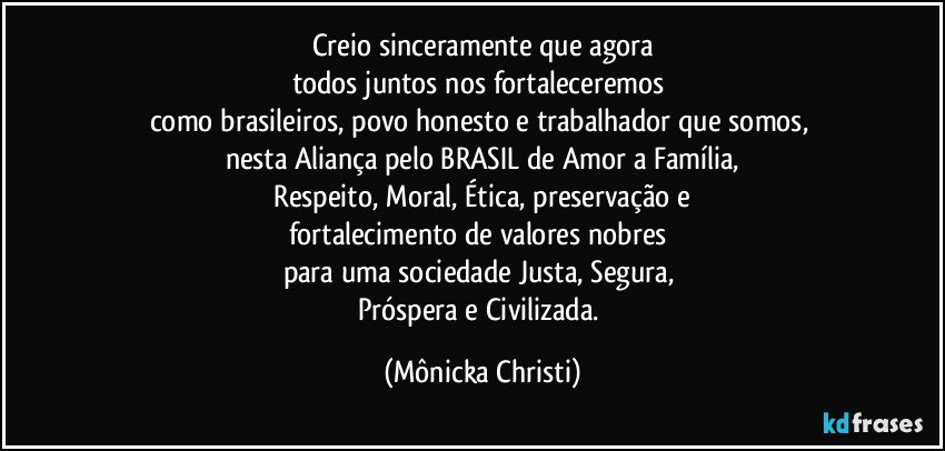 Creio sinceramente  que agora
todos juntos nos fortaleceremos  
como brasileiros, povo honesto e trabalhador que somos, 
nesta Aliança pelo BRASIL de Amor a Família,
 Respeito, Moral, Ética, preservação e 
fortalecimento  de valores nobres 
para uma sociedade Justa, Segura, 
Próspera e Civilizada. (Mônicka Christi)