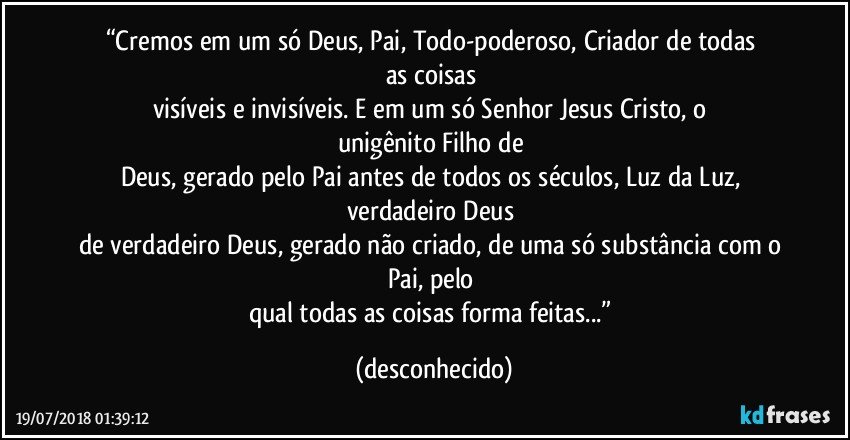 “Cremos  em  um  só  Deus,  Pai,  Todo-poderoso,  Criador  de  todas  as  coisas 
visíveis  e  invisíveis.  E  em  um  só  Senhor  Jesus  Cristo,  o  unigênito  Filho  de 
Deus, gerado pelo Pai antes de todos os séculos, Luz da Luz, verdadeiro Deus 
de verdadeiro Deus, gerado não criado, de uma só substância com o Pai, pelo 
qual todas as coisas forma feitas...” (desconhecido)