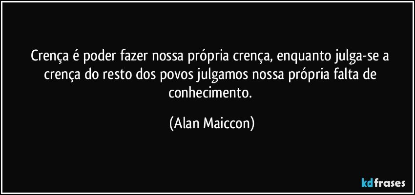 Crença é poder fazer nossa própria crença, enquanto julga-se a crença do resto dos povos julgamos nossa própria falta de conhecimento. (Alan Maiccon)