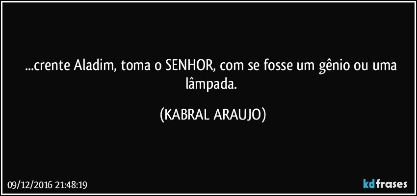 ...crente Aladim, toma o SENHOR, com se fosse um gênio ou uma lâmpada. (KABRAL ARAUJO)