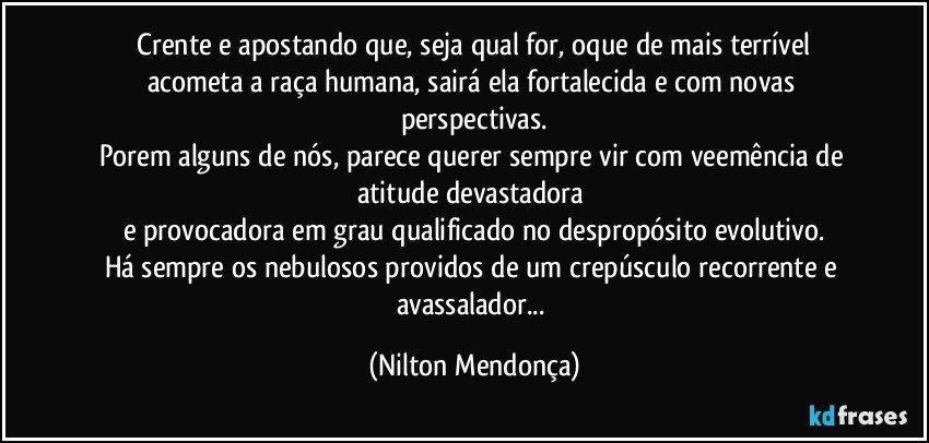 ⁠Crente e apostando que, seja qual for, oque de mais terrível acometa a raça humana, sairá ela fortalecida e com novas perspectivas.
Porem alguns de nós, parece querer sempre vir com veemência de atitude devastadora 
e provocadora em grau qualificado no despropósito evolutivo.
Há sempre os nebulosos providos de um crepúsculo recorrente e avassalador... (Nilton Mendonça)