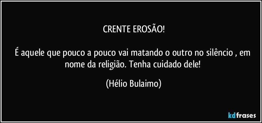 CRENTE EROSÃO!

É  aquele que pouco a pouco vai matando o outro no silêncio , em nome da religião. Tenha cuidado dele! (Hélio Bulaimo)