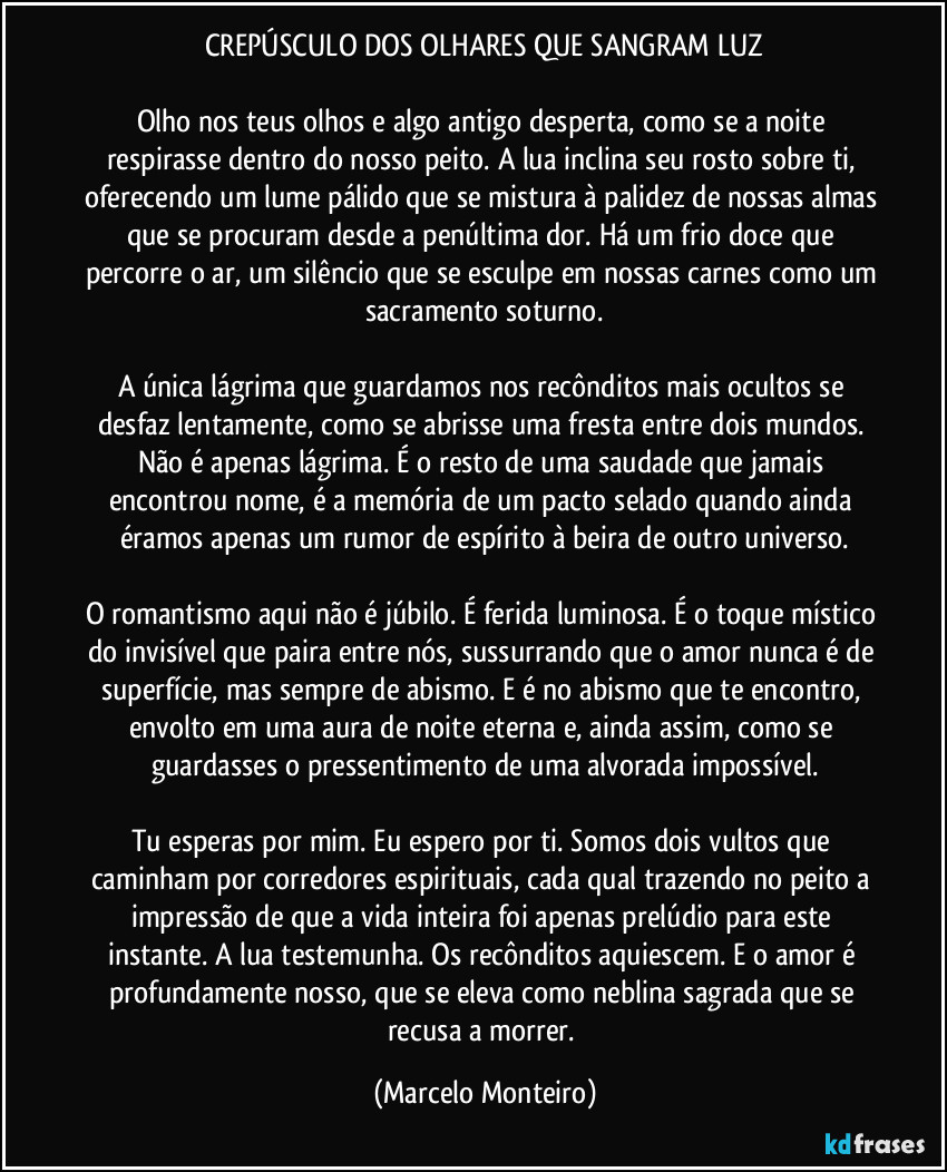 CREPÚSCULO DOS OLHARES QUE SANGRAM LUZ
Olho nos teus olhos e algo antigo desperta, como se a noite respirasse dentro do nosso peito. A lua inclina seu rosto sobre ti, oferecendo um lume pálido que se mistura à palidez de nossas almas que se procuram desde a penúltima dor. Há um frio doce que percorre o ar, um silêncio que se esculpe em nossas carnes como um sacramento soturno.
A única lágrima que guardamos nos recônditos mais ocultos se desfaz lentamente, como se abrisse uma fresta entre dois mundos. Não é apenas lágrima. É o resto de uma saudade que jamais encontrou nome, é a memória de um pacto selado quando ainda éramos apenas um rumor de espírito à beira de outro universo.
O romantismo aqui não é júbilo. É ferida luminosa. É o toque místico do invisível que paira entre nós, sussurrando que o amor nunca é de superfície, mas sempre de abismo. E é no abismo que te encontro, envolto em uma aura de noite eterna e, ainda assim, como se guardasses o pressentimento de uma alvorada impossível.
Tu esperas por mim. Eu espero por ti. Somos dois vultos que caminham por corredores espirituais, cada qual trazendo no peito a impressão de que a vida inteira foi apenas prelúdio para este instante. A lua testemunha. Os recônditos aquiescem. E o amor é profundamente nosso, que se eleva como neblina sagrada que se recusa a morrer. (Marcelo Monteiro)