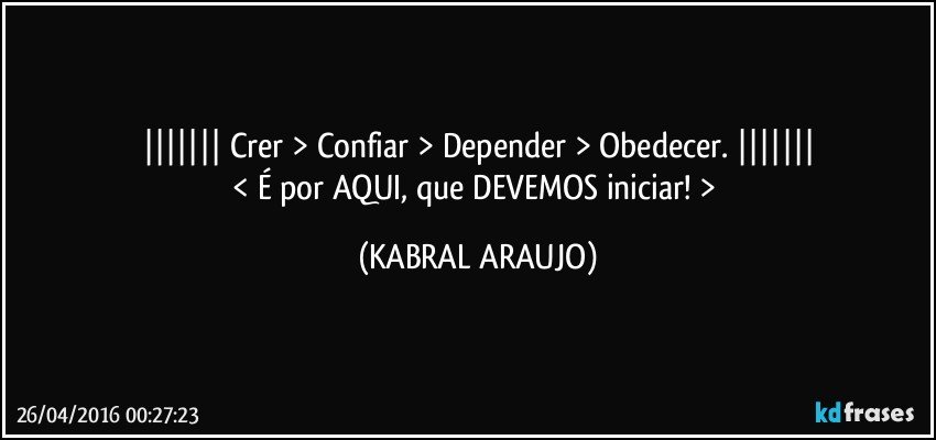 |||||||   Crer > Confiar > Depender > Obedecer.   |||||||
< É por AQUI, que DEVEMOS iniciar! > (KABRAL ARAUJO)