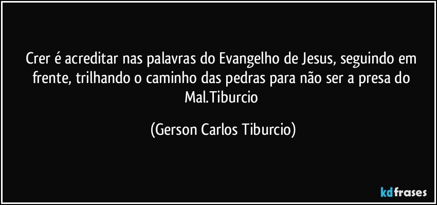 Crer é acreditar nas palavras do Evangelho de Jesus, seguindo em frente, trilhando o caminho das pedras para não ser a presa do Mal.Tiburcio (Gerson Carlos Tiburcio)