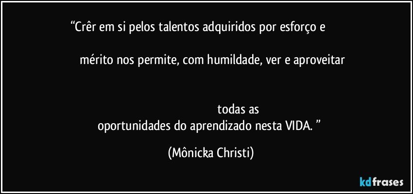 “Crêr em si pelos talentos adquiridos por esforço e                                                                                                                                                       mérito nos permite, com humildade, ver e aproveitar                                                                                                                                                                                                                                                                                                      todas as oportunidades do aprendizado nesta VIDA. ” (Mônicka Christi)