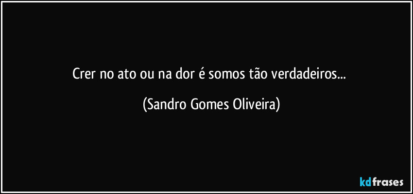 Crer no ato ou na dor é somos tão verdadeiros... (Sandro Gomes Oliveira)