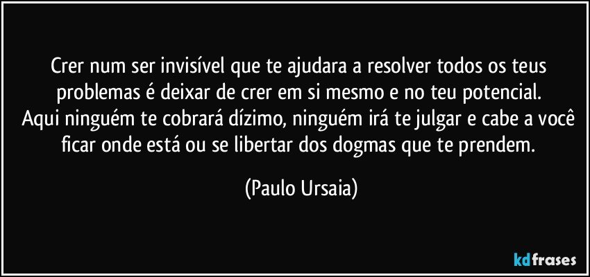 Crer num ser invisível que te ajudara a resolver todos os teus problemas é deixar de crer em si mesmo e no teu potencial. 
Aqui ninguém te cobrará dízimo, ninguém irá te julgar e cabe a você ficar onde está ou se libertar dos dogmas que te prendem. (Paulo Ursaia)