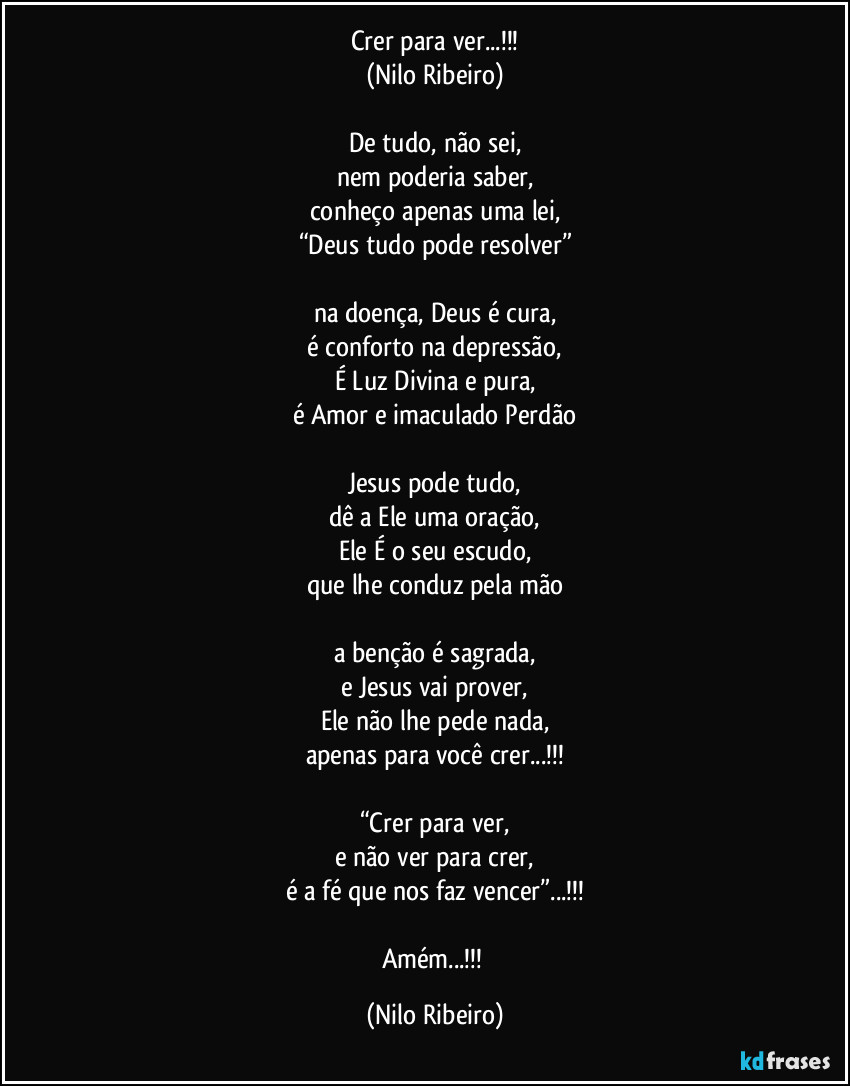 Crer para ver...!!!
(Nilo Ribeiro)

De tudo, não sei,
nem poderia saber,
conheço apenas uma lei,
“Deus tudo pode resolver”

na doença, Deus é cura,
é conforto na depressão,
É Luz Divina e pura,
é Amor e imaculado Perdão

Jesus pode tudo,
dê a Ele uma oração,
Ele É o seu escudo,
que lhe conduz pela mão

a benção é sagrada,
e Jesus vai prover,
Ele não lhe pede nada,
apenas para você crer...!!!

“Crer para ver,
e não ver para crer,
é a fé que nos faz vencer”...!!!

Amém...!!! (Nilo Ribeiro)