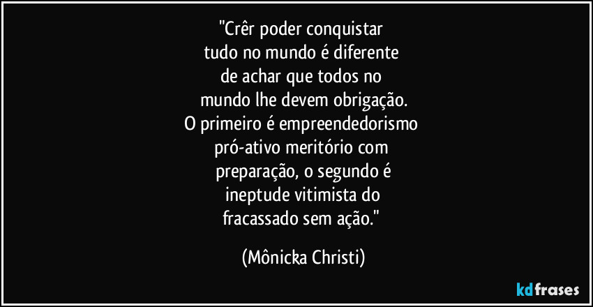 "Crêr poder conquistar 
tudo no mundo é diferente 
de achar que todos no 
mundo lhe devem obrigação.
O primeiro é empreendedorismo 
pró-ativo meritório com 
preparação, o segundo é
 ineptude vitimista do 
fracassado sem ação." (Mônicka Christi)