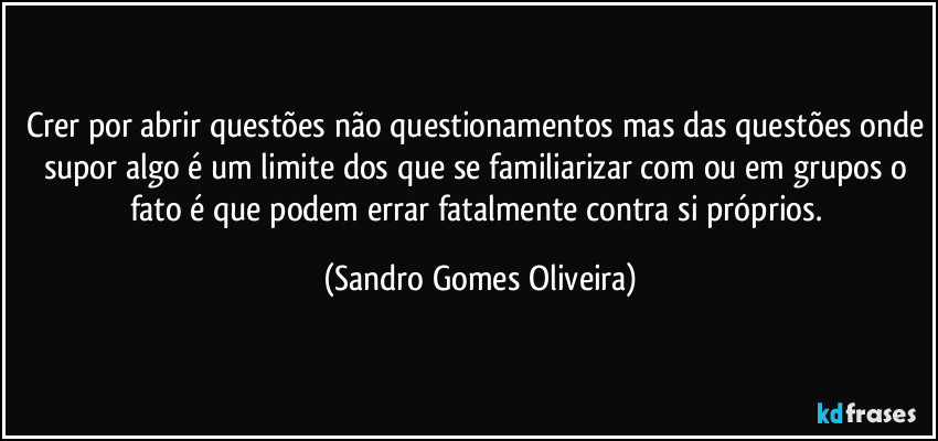 Crer por abrir questões não questionamentos mas das questões onde supor algo é um limite dos que se familiarizar com ou em grupos o fato é que podem errar fatalmente contra si próprios. (Sandro Gomes Oliveira)