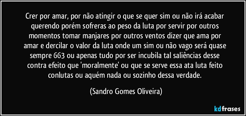 Crer por amar, por não atingir o que se quer sim ou não irá acabar querendo porém sofreras ao peso da luta por servir por outros momentos tomar manjares por outros ventos dizer que ama por amar e dercilar o valor da luta onde um sim ou não vago será quase sempre 663 ou apenas tudo por ser incubila tal saliências desse contra efeito que 'moralmente' ou que se serve essa ata luta feito conlutas ou aquém nada ou sozinho dessa verdade. (Sandro Gomes Oliveira)