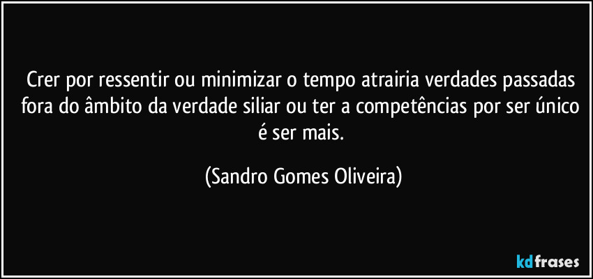 Crer por ressentir ou minimizar o tempo atrairia verdades passadas fora do âmbito da verdade siliar ou ter a competências por ser único é ser mais. (Sandro Gomes Oliveira)