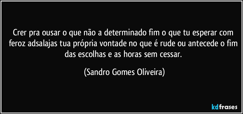 Crer pra ousar o que não a determinado fim o que tu esperar com feroz adsalajas tua própria vontade no que é rude ou antecede o fim das escolhas e as horas sem cessar. (Sandro Gomes Oliveira)