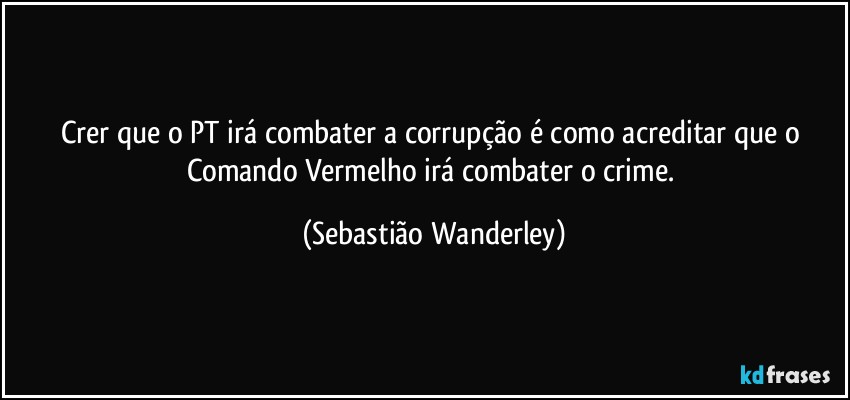 Crer que o PT irá combater a corrupção é como acreditar que o Comando Vermelho irá combater o crime. (Sebastião Wanderley)