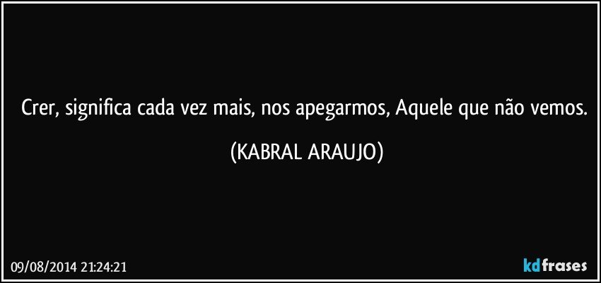 Crer, significa cada vez mais, nos apegarmos, Aquele que não vemos. (KABRAL ARAUJO)