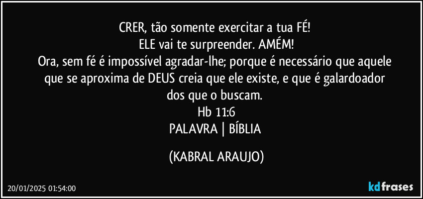 CRER, tão somente exercitar a tua FÉ! 
ELE vai te surpreender. AMÉM!
Ora, sem fé é impossível agradar-lhe; porque é necessário que aquele que se aproxima de DEUS creia que ele existe, e que é galardoador dos que o buscam. 
Hb 11:6
PALAVRA | BÍBLIA (KABRAL ARAUJO)