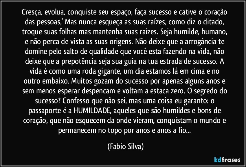 Cresça, evolua, conquiste seu espaço, faça sucesso e cative o coração das pessoas,' Mas nunca esqueça as suas raízes, como diz o ditado, troque suas folhas mas mantenha suas raízes. Seja humilde, humano, e não perca de vista as suas origens. Não deixe que a arrogância te domine pelo salto de qualidade que você esta fazendo na vida, não deixe que a prepotência seja sua guia na tua estrada de sucesso. A vida é como uma roda gigante, um dia estamos lá em cima e no outro embaixo. Muitos gozam do sucesso por apenas alguns anos e sem menos esperar despencam e voltam a estaca zero. O segredo do sucesso? Confesso que não sei, mas uma coisa eu garanto: o passaporte é a HUMILDADE, aqueles que são humildes e bons de coração, que não esquecem da onde vieram, conquistam o mundo e permanecem no topo por anos e anos a fio... (Fabio Silva)