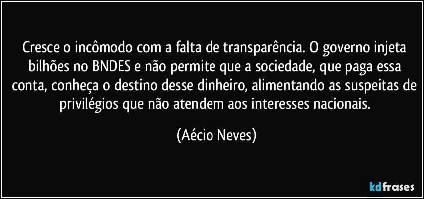 Cresce o incômodo com a falta de transparência. O governo injeta bilhões no BNDES e não permite que a sociedade, que paga essa conta, conheça o destino desse dinheiro, alimentando as suspeitas de privilégios que não atendem aos interesses nacionais. (Aécio Neves)