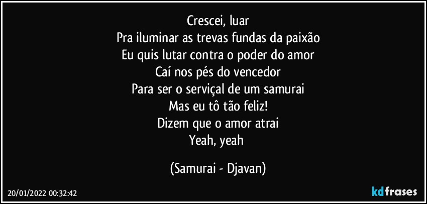 Crescei, luar
Pra iluminar as trevas fundas da paixão
Eu quis lutar contra o poder do amor
Caí nos pés do vencedor
Para ser o serviçal de um samurai
Mas eu tô tão feliz!
Dizem que o amor atrai
Yeah, yeah (Samurai - Djavan)