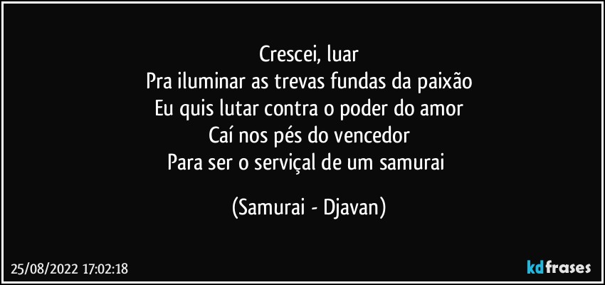 Crescei, luar
Pra iluminar as trevas fundas da paixão
Eu quis lutar contra o poder do amor
Caí nos pés do vencedor
Para ser o serviçal de um samurai (Samurai - Djavan)