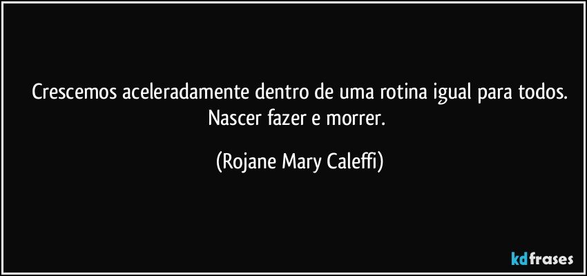 Crescemos aceleradamente dentro de uma rotina igual para todos.
Nascer fazer e morrer. (Rojane Mary Caleffi)