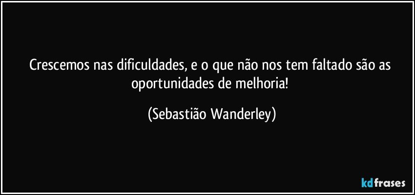 Crescemos nas dificuldades, e o que não nos tem faltado são as oportunidades de melhoria! (Sebastião Wanderley)