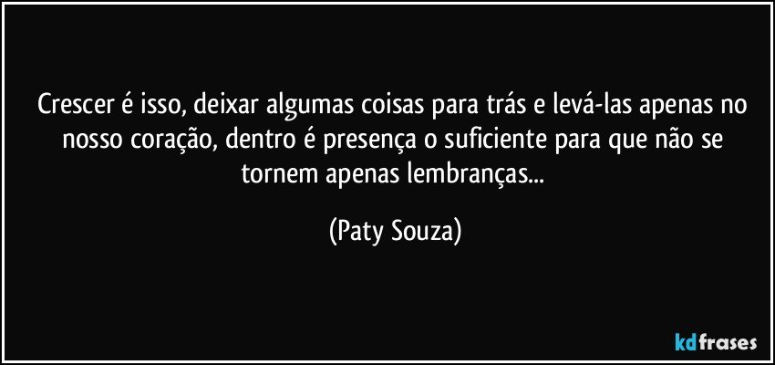 Crescer é isso, deixar algumas coisas para trás e levá-las apenas no nosso coração, dentro é presença o suficiente para que não se tornem apenas lembranças... (Paty Souza)