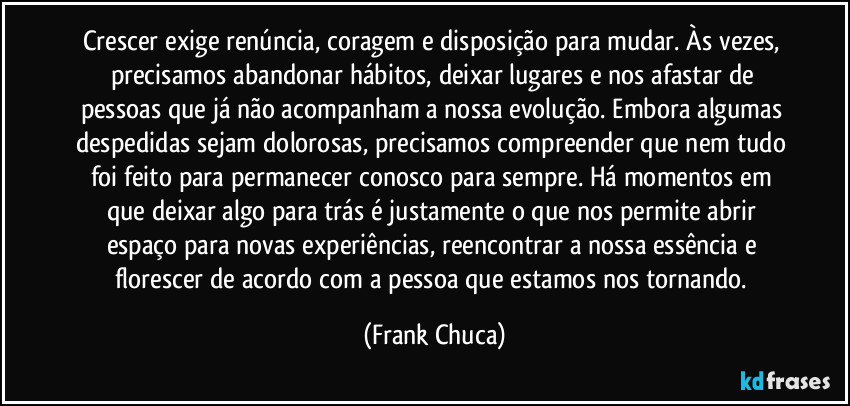 Crescer exige renúncia, coragem e disposição para mudar. Às vezes, precisamos abandonar hábitos, deixar lugares e nos afastar de pessoas que já não acompanham a nossa evolução. Embora algumas despedidas sejam dolorosas, precisamos compreender que nem tudo foi feito para permanecer conosco para sempre. Há momentos em que deixar algo para trás é justamente o que nos permite abrir espaço para novas experiências, reencontrar a nossa essência e florescer de acordo com a pessoa que estamos nos tornando. (Frank Chuca)