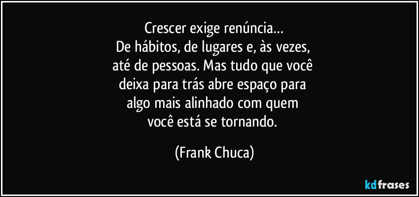 Crescer exige renúncia…
De hábitos, de lugares e, às vezes, 
até de pessoas. Mas tudo que você 
deixa para trás abre espaço para 
algo mais alinhado com quem 
você está se tornando. (Frank Chuca)