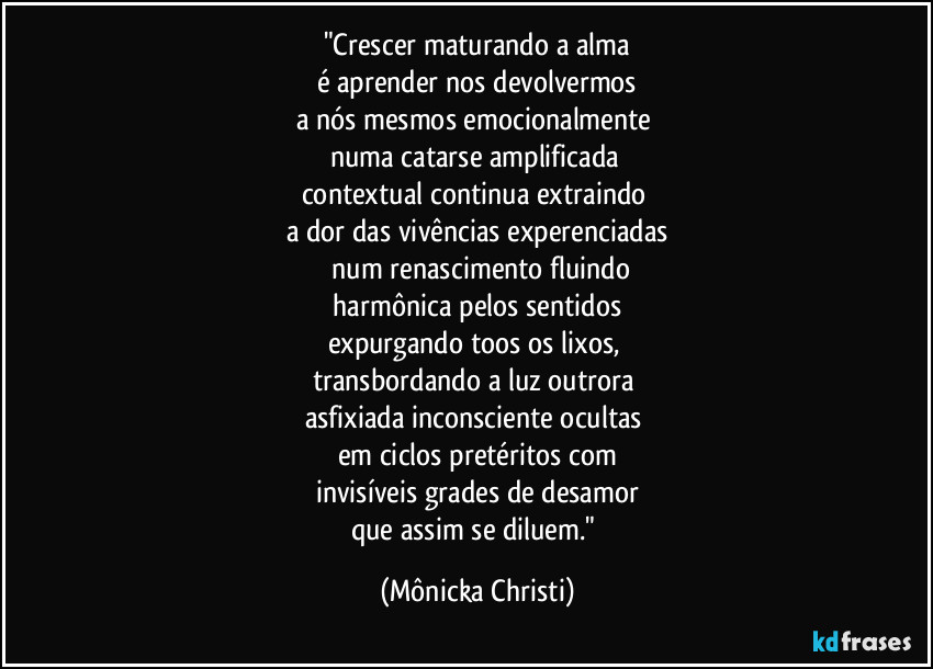 "Crescer maturando a alma
é aprender nos devolvermos
a nós mesmos emocionalmente
numa catarse amplificada
contextual continua extraindo
a dor das vivências experenciadas
num renascimento fluindo
harmônica pelos sentidos
expurgando toos os lixos,
transbordando a luz outrora
asfixiada inconsciente ocultas
em ciclos pretéritos com
invisíveis grades de desamor
que assim se diluem." (Mônicka Christi)