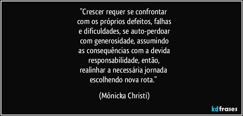 "Crescer requer se confrontar 
com os próprios defeitos, falhas
 e dificuldades,  se auto-perdoar 
com generosidade, assumindo
 as consequências com a devida 
 responsabilidade, então, 
realinhar a necessária jornada 
escolhendo nova rota." (Mônicka Christi)