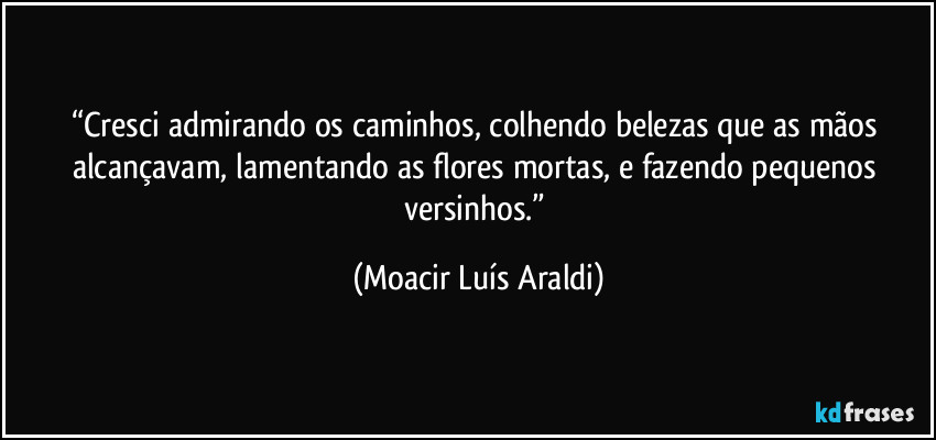 “Cresci admirando os caminhos, colhendo belezas que as mãos alcançavam, lamentando as flores mortas, e fazendo pequenos versinhos.” (Moacir Luís Araldi)