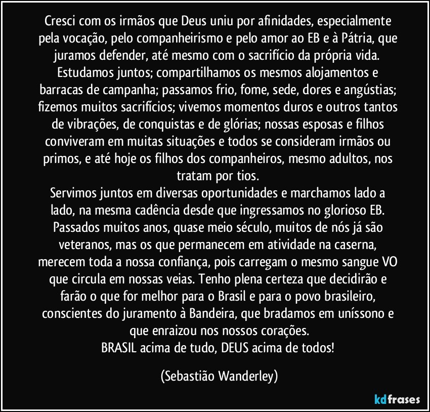 Cresci com os irmãos que Deus uniu por afinidades, especialmente pela vocação, pelo companheirismo e pelo amor ao EB e à Pátria, que juramos defender, até mesmo com o sacrifício da própria vida. 
Estudamos juntos; compartilhamos os mesmos alojamentos e barracas de campanha; passamos frio, fome, sede, dores e angústias; fizemos muitos sacrifícios; vivemos momentos duros e outros tantos de vibrações, de conquistas e de glórias; nossas esposas e filhos conviveram em muitas situações e todos se consideram irmãos ou primos, e até hoje os filhos dos companheiros, mesmo adultos, nos tratam por tios. 
Servimos juntos em diversas oportunidades e marchamos lado a lado, na mesma cadência desde que ingressamos no glorioso EB. 
Passados muitos anos, quase meio século, muitos de nós já são veteranos, mas os que permanecem em atividade na caserna, merecem toda a nossa confiança, pois carregam o mesmo sangue VO que circula em nossas veias. Tenho plena certeza que decidirão e farão o que for melhor para o Brasil e para o povo brasileiro, conscientes do juramento à Bandeira, que bradamos em uníssono e que enraizou nos nossos corações.
BRASIL acima de tudo, DEUS acima de todos! (Sebastião Wanderley)
