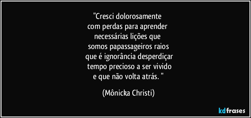 "Cresci dolorosamente 
com perdas para aprender 
necessárias lições que 
somos papassageiros raios
 que é ignorância desperdiçar
 tempo precioso a ser vivido
 e que não volta atrás. " (Mônicka Christi)