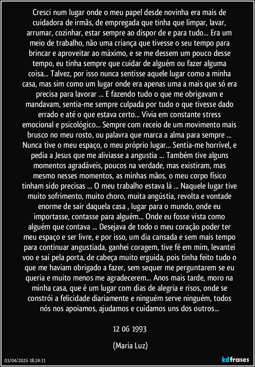 Cresci num lugar onde o meu papel desde novinha era mais de cuidadora de irmãs, de empregada que tinha que limpar, lavar, arrumar, cozinhar, estar sempre ao dispor de e para tudo... Era um meio de trabalho, não uma criança que tivesse o seu tempo para brincar e aproveitar ao máximo, e se me dessem um pouco desse tempo, eu tinha sempre que cuidar de alguém ou fazer alguma coisa... Talvez, por isso nunca sentisse aquele lugar como a minha casa, mas sim como um lugar onde era apenas uma a mais que só era precisa para lavorar ... E fazendo tudo o que me obrigavam e mandavam, sentia-me sempre culpada por tudo o que tivesse dado errado e até o que estava certo... Vivia em constante stress emocional e psicológico... Sempre com receio de um movimento mais brusco no meu rosto, ou palavra que marca a alma para sempre ... Nunca tive o meu espaço, o meu próprio lugar... Sentia-me horrível, e pedia a Jesus que me aliviasse a angustia ... Também tive alguns momentos agradáveis, poucos na verdade, mas existiram, mas mesmo nesses momentos, as minhas mãos, o meu corpo físico tinham sido precisas ... O meu trabalho estava lá ... Naquele lugar tive muito sofrimento, muito choro, muita angústia, revolta e vontade enorme de sair daquela casa , lugar para o mundo, onde eu importasse, contasse para alguém... Onde eu fosse vista como alguém que contava ... Desejava de todo o meu coração poder ter meu espaço e ser livre, e por isso, um dia cansada e sem mais tempo para continuar angustiada, ganhei coragem, tive fé em mim, levantei voo e saí pela porta, de cabeça muito erguida, pois tinha feito tudo o que me haviam obrigado a fazer, sem sequer me perguntarem se eu queria e muito menos me agradecerem... Anos mais tarde, moro na minha casa, que é um lugar com dias de alegria e risos, onde se constrói a felicidade diariamente e ninguém serve ninguém, todos nós nos apoiamos, ajudamos e cuidamos uns dos outros... 

12/06/1993 (Maria Luz)
