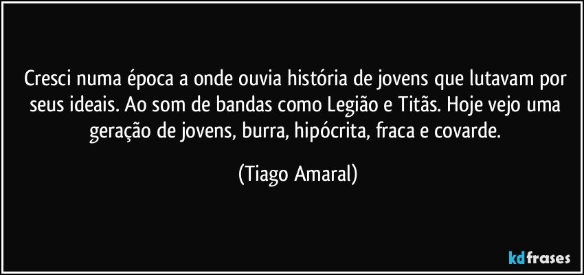 Cresci numa época a onde ouvia história de jovens que lutavam por seus ideais. Ao som de bandas como Legião e Titãs. Hoje vejo uma geração de jovens, burra, hipócrita, fraca e covarde. (Tiago Amaral)