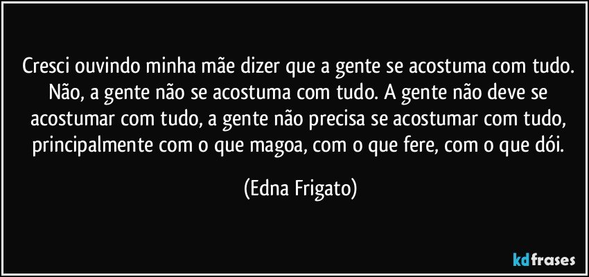 Cresci ouvindo minha mãe dizer que a gente se acostuma com tudo. Não, a gente não se acostuma com tudo. A gente não deve se acostumar com tudo, a gente não precisa se acostumar com tudo, principalmente com o que magoa, com o que fere, com o que dói. (Edna Frigato)