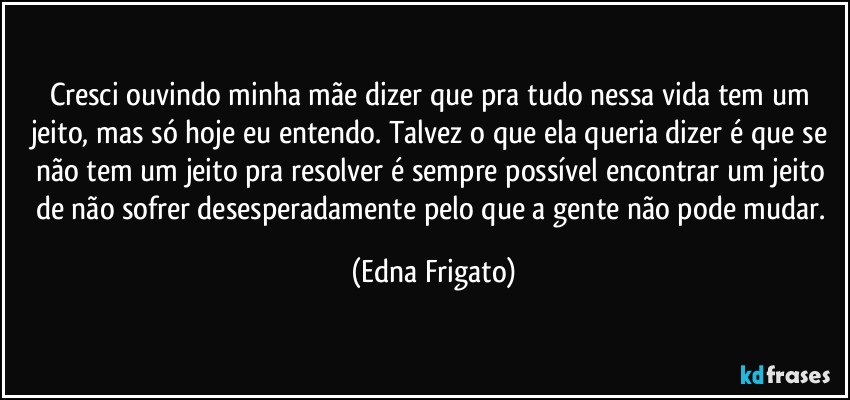 Cresci ouvindo minha mãe dizer que pra tudo nessa vida tem um jeito, mas só hoje eu entendo. Talvez o que ela queria dizer é que se não tem um jeito pra resolver é sempre possível encontrar um jeito de não sofrer desesperadamente pelo que a gente não pode mudar. (Edna Frigato)